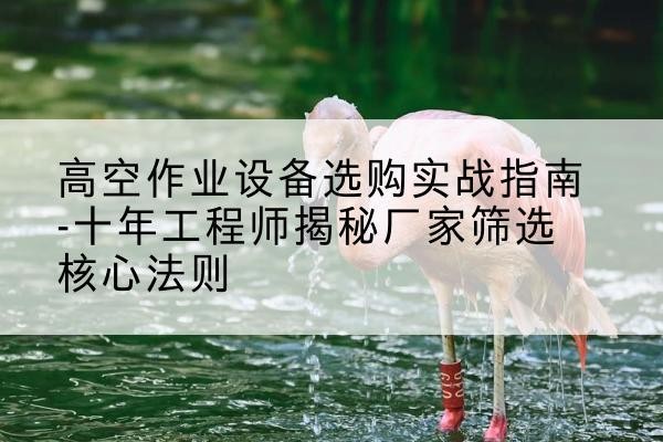 建平剪叉式升降机厂家-高空作业设备选购实战指南-十年工程师揭秘厂家筛选核心法则