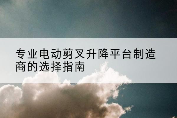 建平电动剪叉升降平台厂家-专业电动剪叉升降平台制造商的选择指南