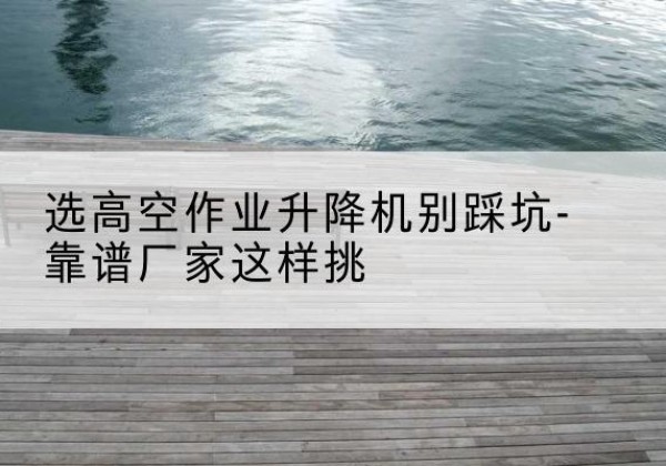 建平剪叉式升降机厂家-选高空作业升降机别踩坑-靠谱厂家这样挑