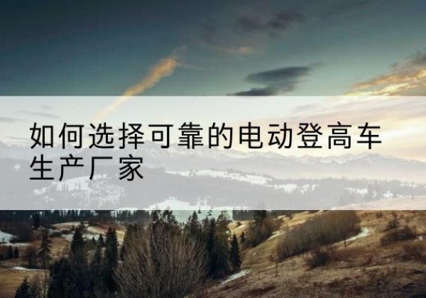 建平电动登高车厂家-如何选择可靠的电动登高车生产厂家