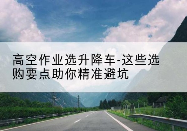 建平升降车厂家-高空作业选升降车-这些选购要点助你*避坑