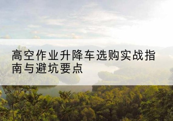 建平升降车怎么选-高空作业升降车选购实战指南与避坑要点