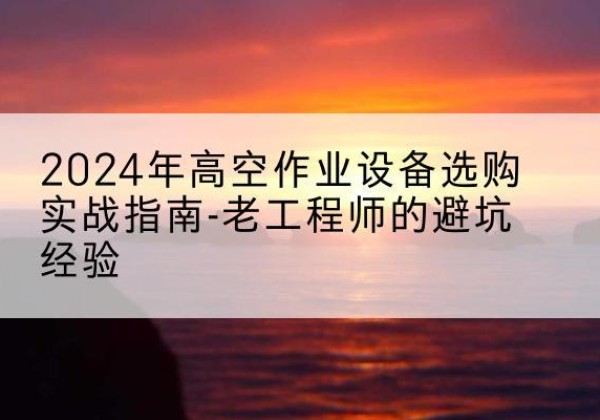 建平高空作业升降机厂家推荐-2024年高空作业设备选购实战指南-老工程师的避坑经验