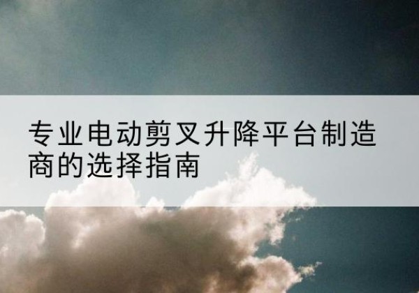 建平电动剪叉升降平台厂家-专业电动剪叉升降平台制造商的选择指南