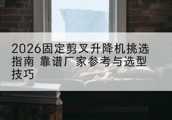 建平固定剪叉升降机厂家推荐-2026固定剪叉升降机挑选指南 靠谱厂家参考与选型技巧